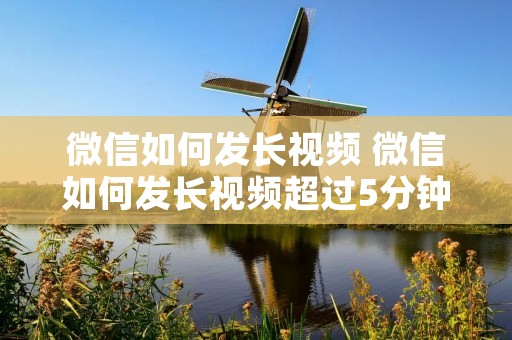 微信如何发长视频 微信如何发长视频超过5分钟 微信如何发长视频 微信如何发长视频超过5分钟