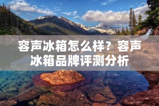 容声冰箱怎么样？容声冰箱品牌评测分析