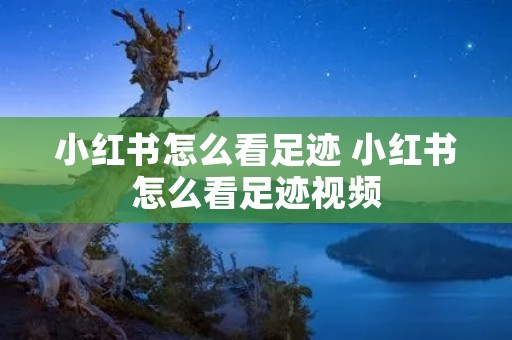 小红书怎么看足迹 小红书怎么看足迹视频 小红书怎么看足迹 小红书怎么看足迹视频