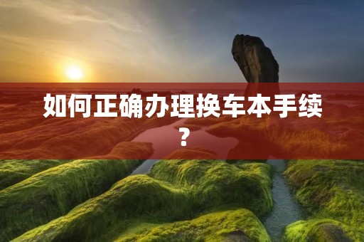 如何正确办理换车本手续？