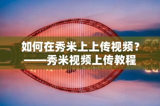 如何在秀米上上传视频？——秀米视频上传教程