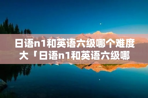 日语n1和英语六级哪个难度大「日语n1和英语六级哪个含金量大」 日语n1和英语六级哪个难度大「日语n1和英语六级哪个含金量大」