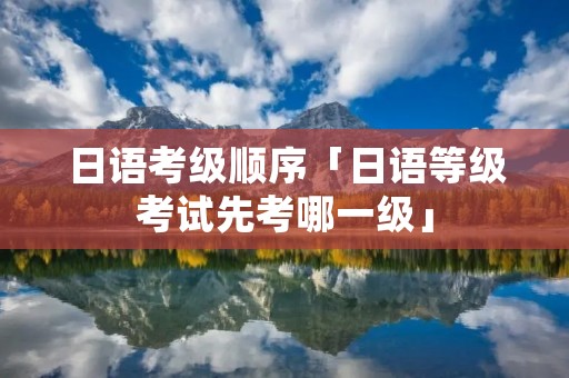 日语考级顺序「日语等级考试先考哪一级」 日语考级顺序「日语等级考试先考哪一级」