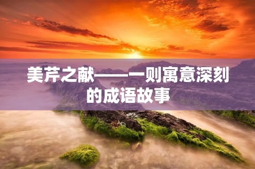 美芹之献——一则寓意深刻的成语故事 美芹之献——一则寓意深刻的成语故事