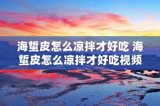 海蜇皮怎么凉拌才好吃 海蜇皮怎么凉拌才好吃视频