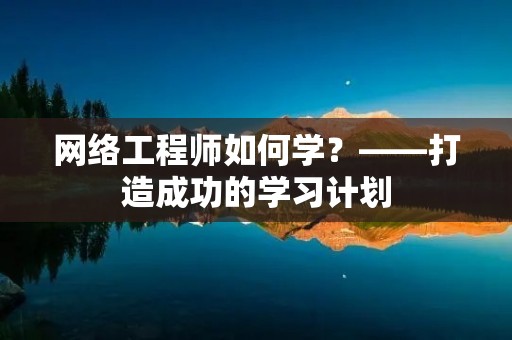 网络工程师如何学?——打造成功的学习计划