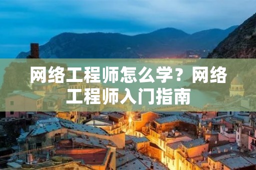 网络工程师怎么学?网络工程师入门指南 网络工程师怎么学?网络工程师入门指南