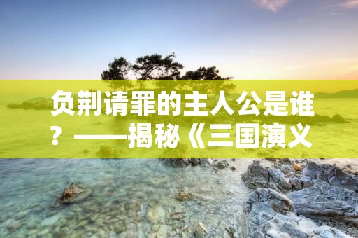  负荆请罪的主人公是谁？——揭秘《三国演义》中的故事 