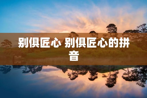 别俱匠心 别俱匠心的拼音 别俱匠心 别俱匠心的拼音