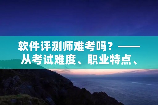 软件评测师难考吗?——从考试难度、职业特点、职业前景三个方面探讨 软件评测师难考吗?——从考试难度、职业特点、职业前景三个方面探讨