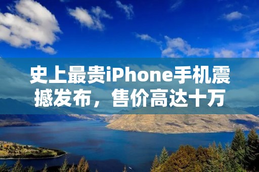 史上最贵iPhone手机震撼发布,售价高达十万元!