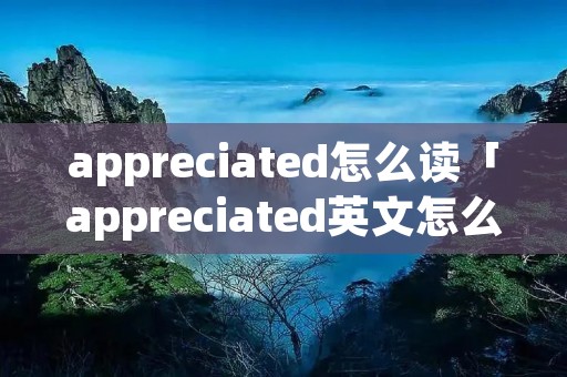 appreciated怎么读「appreciated英文怎么读」 appreciated怎么读「appreciated英文怎么读」