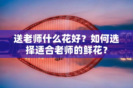 送老师什么花好？如何选择适合老师的鲜花？