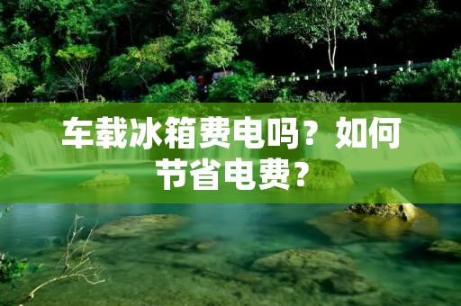 车载冰箱费电吗？如何节省电费？