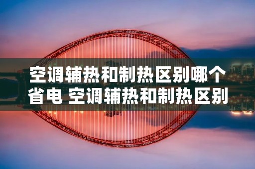 空调辅热和制热区别哪个省电 空调辅热和制热区别哪个热