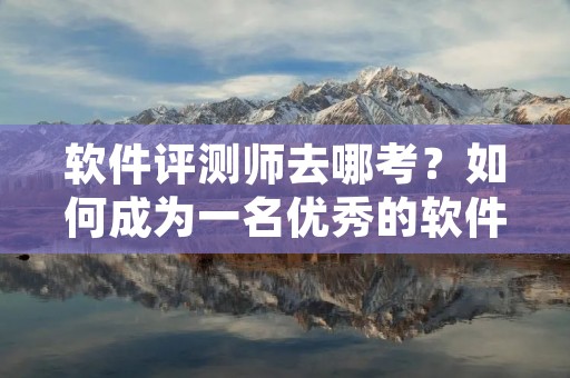 软件评测师去哪考?如何成为一名优秀的软件评测师?