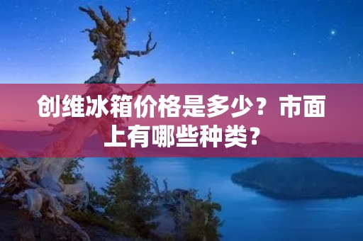 创维冰箱价格是多少？市面上有哪些种类？