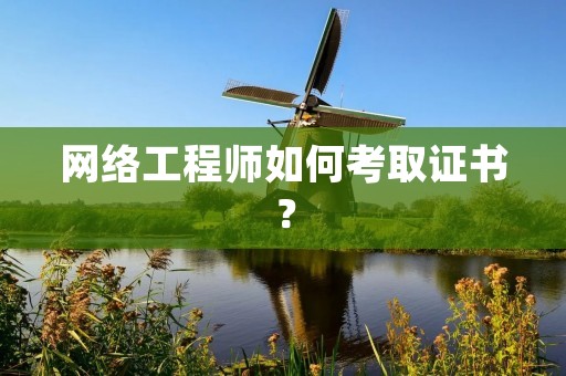 网络工程师如何考取证书?