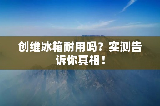 创维冰箱耐用吗？实测告诉你真相！