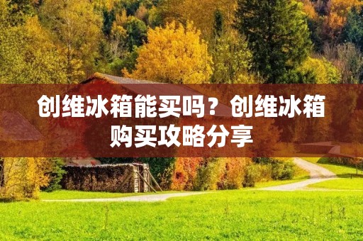 创维冰箱能买吗?创维冰箱购买攻略分享 创维冰箱能买吗?创维冰箱购买攻略分享