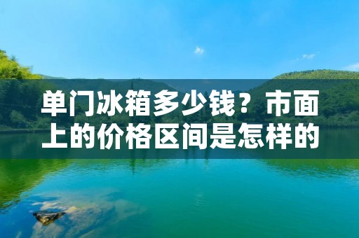 单门冰箱多少钱？市面上的价格区间是怎样的？