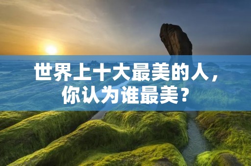世界上十大最美的人,你认为谁最美?