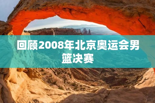回顾2008年北京奥运会男篮决赛:中国队的挑战与美国队的胜利 回顾2008年北京奥运会男篮决赛:中国队的挑战与美国队的胜利