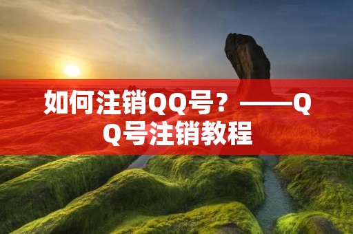如何注销QQ号？——QQ号注销教程