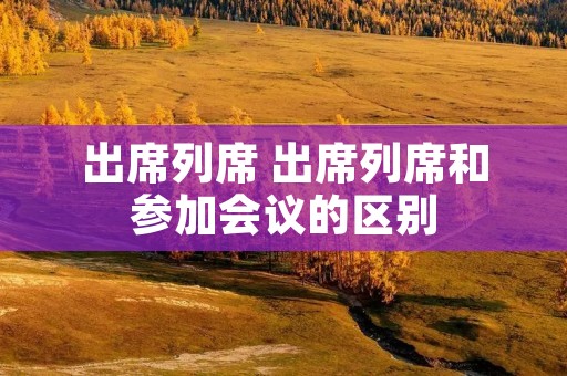 出席列席 出席列席和参加会议的区别