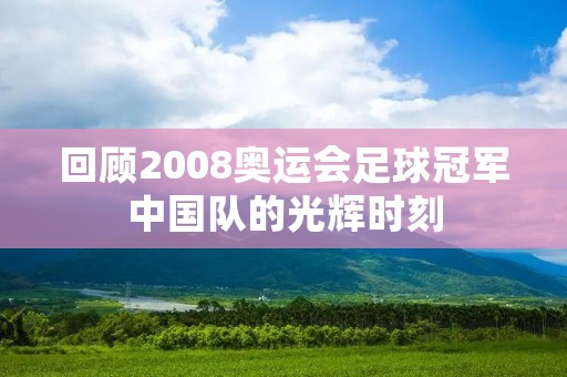 回顾2008奥运会足球冠军中国队的光辉时刻 回顾2008奥运会足球冠军中国队的光辉时刻