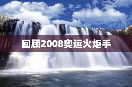 回顾2008奥运火炬手:见证历史的荣耀瞬间 回顾2008奥运火炬手:见证历史的荣耀瞬间