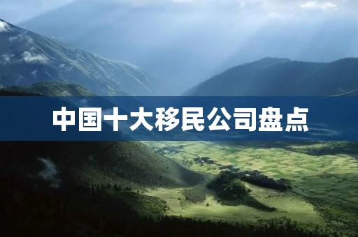 中国十大移民公司盘点：哪家公司最靠谱？