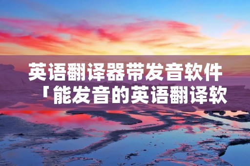 英语翻译器带发音软件「能发音的英语翻译软件」