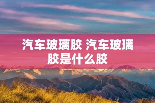 汽车玻璃胶 汽车玻璃胶是什么胶