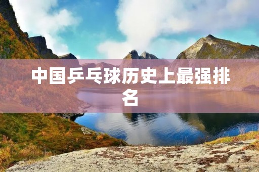 中国乒乓球历史上最强排名：回顾中国乒乓球的辉煌历程
