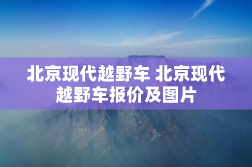 北京现代越野车 北京现代越野车报价及图片 北京现代越野车 北京现代越野车报价及图片