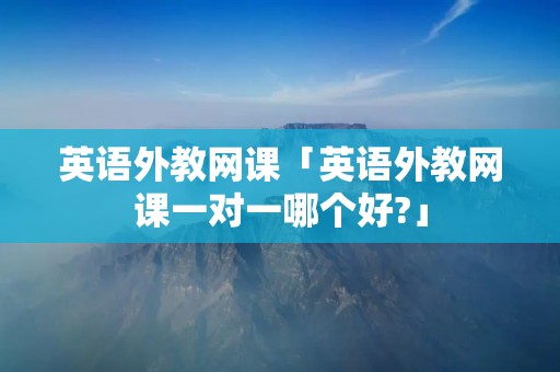 英语外教网课「英语外教网课一对一哪个好?」