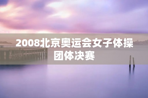 2008北京奥运会女子体操团体决赛:中国女队夺得历史性金牌 2008北京奥运会女子体操团体决赛:中国女队夺得历史性金牌