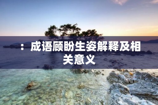 :成语顾盼生姿解释及相关意义 :成语顾盼生姿解释及相关意义