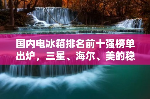 国内电冰箱排名前十强榜单出炉,三星、海尔、美的稳坐前三