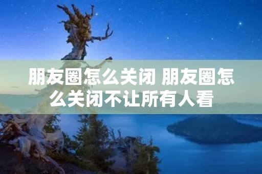 朋友圈怎么关闭 朋友圈怎么关闭不让所有人看 朋友圈怎么关闭 朋友圈怎么关闭不让所有人看