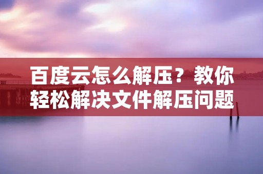 百度云怎么解压?教你轻松解决文件解压问题 百度云怎么解压?教你轻松解决文件解压问题