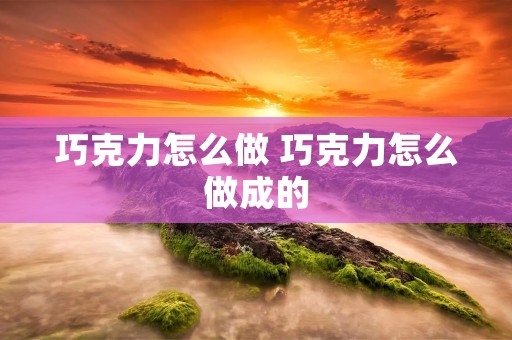 巧克力怎么做 巧克力怎么做成的 巧克力怎么做 巧克力怎么做成的