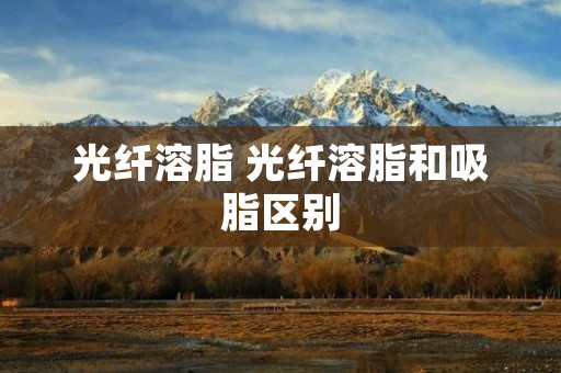 光纤溶脂 光纤溶脂和吸脂区别 光纤溶脂 光纤溶脂和吸脂区别
