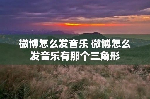 微博怎么发音乐 微博怎么发音乐有那个三角形 微博怎么发音乐 微博怎么发音乐有那个三角形