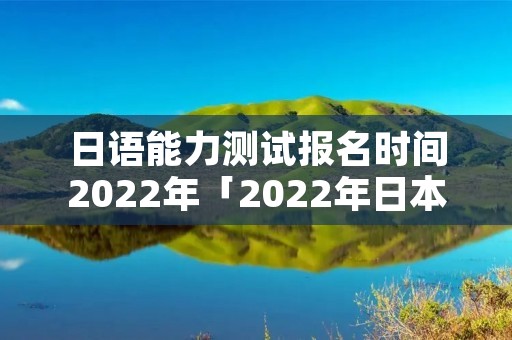 日语能力测试报名时间2022年「2022年日本语能力考试时间」