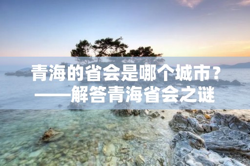 青海的省会是哪个城市？——解答青海省会之谜