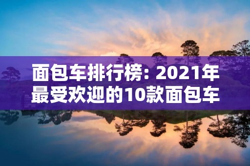 面包车排行榜: 2021年最受欢迎的10款面包车推荐