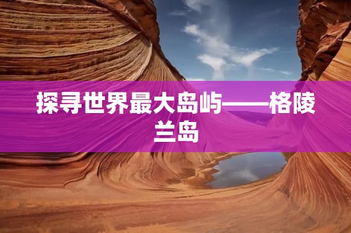探寻世界最大岛屿——格陵兰岛
