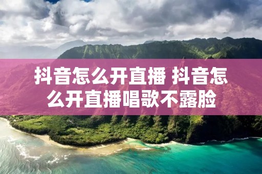 抖音怎么开直播 抖音怎么开直播唱歌不露脸 抖音怎么开直播 抖音怎么开直播唱歌不露脸